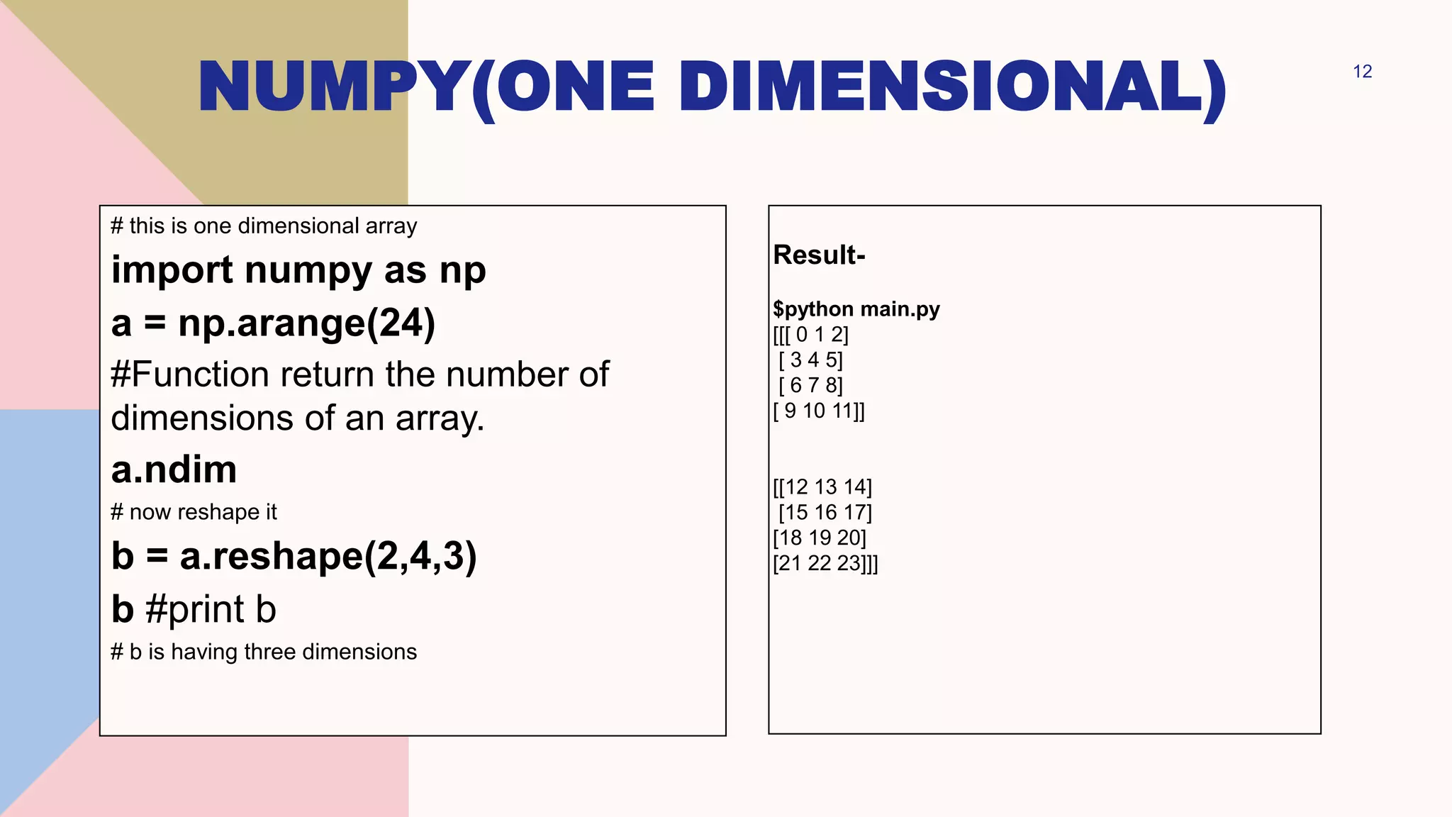 NUMPY(ONE DIMENSIONAL) 12
# this is one dimensional array
import numpy as np
a = np.arange(24)
#Function return the number of
dimensions of an array.
a.ndim
# now reshape it
b = a.reshape(2,4,3)
b #print b
# b is having three dimensions
Result-
$python main.py
[[[ 0 1 2]
[ 3 4 5]
[ 6 7 8]
[ 9 10 11]]
[[12 13 14]
[15 16 17]
[18 19 20]
[21 22 23]]]
 