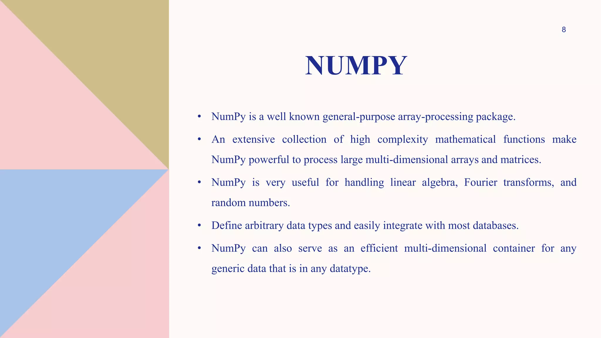 NUMPY
• NumPy is a well known general-purpose array-processing package.
• An extensive collection of high complexity mathematical functions make
NumPy powerful to process large multi-dimensional arrays and matrices.
• NumPy is very useful for handling linear algebra, Fourier transforms, and
random numbers.
• Define arbitrary data types and easily integrate with most databases.
• NumPy can also serve as an efficient multi-dimensional container for any
generic data that is in any datatype.
8
 