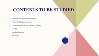 CONTENTS TO BE STUDIED
• Introduction to Python Programming
• Python for Machine Learning
• Python Libraries used in Machine Learning
• NumPy
• NumPy Questions
• References
 