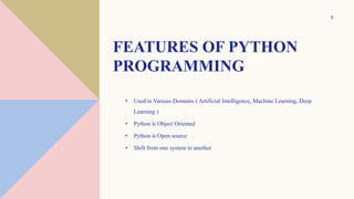 FEATURES OF PYTHON
PROGRAMMING
• Used in Various Domains ( Artificial Intelligence, Machine Learning, Deep
Learning )
• Python is Object Oriented
• Python is Open source
• Shift from one system to another
5
 