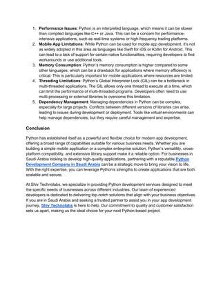 1. Performance Issues: Python is an interpreted language, which means it can be slower
than compiled languages like C++ or Java. This can be a concern for performance-
intensive applications, such as real-time systems or high-frequency trading platforms.
2. Mobile App Limitations: While Python can be used for mobile app development, it’s not
as widely adopted in this area as languages like Swift for iOS or Kotlin for Android. This
can lead to a lack of support for certain native functionalities, requiring developers to find
workarounds or use additional tools.
3. Memory Consumption: Python’s memory consumption is higher compared to some
other languages, which can be a drawback for applications where memory efficiency is
critical. This is particularly important for mobile applications where resources are limited.
4. Threading Limitations: Python’s Global Interpreter Lock (GIL) can be a bottleneck in
multi-threaded applications. The GIL allows only one thread to execute at a time, which
can limit the performance of multi-threaded programs. Developers often need to use
multi-processing or external libraries to overcome this limitation.
5. Dependency Management: Managing dependencies in Python can be complex,
especially for large projects. Conflicts between different versions of libraries can arise,
leading to issues during development or deployment. Tools like virtual environments can
help manage dependencies, but they require careful management and expertise.
Conclusion
Python has established itself as a powerful and flexible choice for modern app development,
offering a broad range of capabilities suitable for various business needs. Whether you are
building a simple mobile application or a complex enterprise solution, Python’s versatility, cross-
platform compatibility, and extensive library support make it a reliable option. For businesses in
Saudi Arabia looking to develop high-quality applications, partnering with a reputable Python
Development Company in Saudi Arabia can be a strategic move to bring your vision to life.
With the right expertise, you can leverage Python’s strengths to create applications that are both
scalable and secure.
At Shiv Technolabs, we specialize in providing Python development services designed to meet
the specific needs of businesses across different industries. Our team of experienced
developers is dedicated to delivering top-notch solutions that align with your business objectives.
If you are in Saudi Arabia and seeking a trusted partner to assist you in your app development
journey, Shiv Technolabs is here to help. Our commitment to quality and customer satisfaction
sets us apart, making us the ideal choice for your next Python-based project.
 