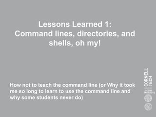 Lessons Learned 1:
Command lines, directories, and
shells, oh my!
How not to teach the command line (or Why it took
me so long to learn to use the command line and
why some students never do)
 