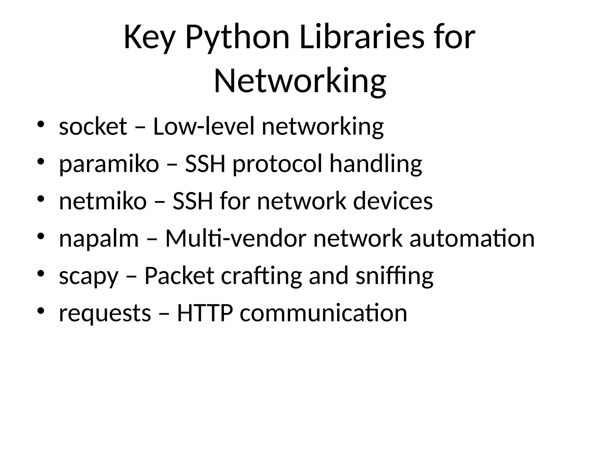 Key Python Libraries for
Networking
• socket – Low-level networking
• paramiko – SSH protocol handling
• netmiko – SSH for network devices
• napalm – Multi-vendor network automation
• scapy – Packet crafting and sniffing
• requests – HTTP communication
 