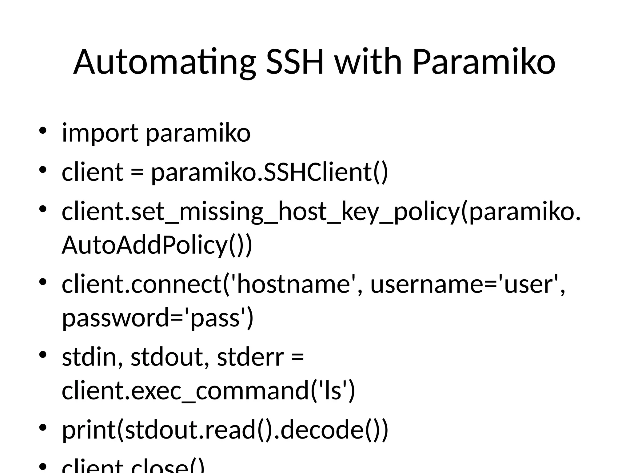 Automating SSH with Paramiko
• import paramiko
• client = paramiko.SSHClient()
• client.set_missing_host_key_policy(paramiko.
AutoAddPolicy())
• client.connect('hostname', username='user',
password='pass')
• stdin, stdout, stderr =
client.exec_command('ls')
• print(stdout.read().decode())
 