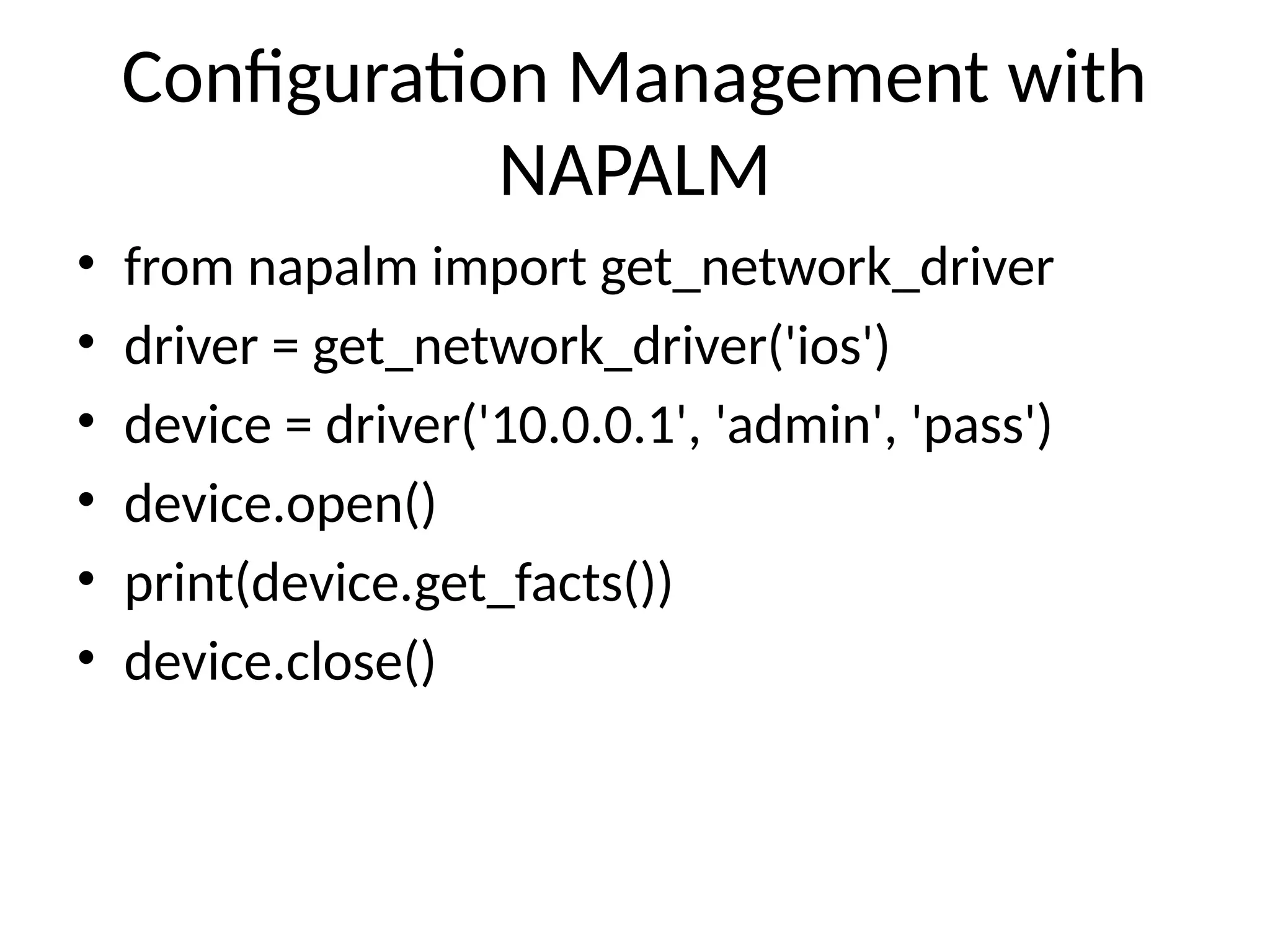 Configuration Management with
NAPALM
• from napalm import get_network_driver
• driver = get_network_driver('ios')
• device = driver('10.0.0.1', 'admin', 'pass')
• device.open()
• print(device.get_facts())
• device.close()
 