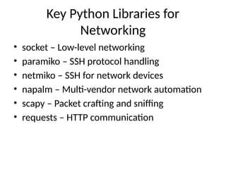 Key Python Libraries for
Networking
• socket – Low-level networking
• paramiko – SSH protocol handling
• netmiko – SSH for network devices
• napalm – Multi-vendor network automation
• scapy – Packet crafting and sniffing
• requests – HTTP communication
 
