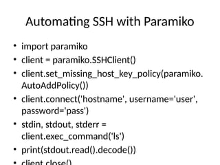 Automating SSH with Paramiko
• import paramiko
• client = paramiko.SSHClient()
• client.set_missing_host_key_policy(paramiko.
AutoAddPolicy())
• client.connect('hostname', username='user',
password='pass')
• stdin, stdout, stderr =
client.exec_command('ls')
• print(stdout.read().decode())
 