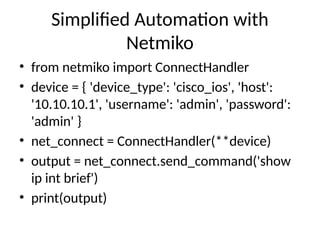 Simplified Automation with
Netmiko
• from netmiko import ConnectHandler
• device = { 'device_type': 'cisco_ios', 'host':
'10.10.10.1', 'username': 'admin', 'password':
'admin' }
• net_connect = ConnectHandler(**device)
• output = net_connect.send_command('show
ip int brief')
• print(output)
 