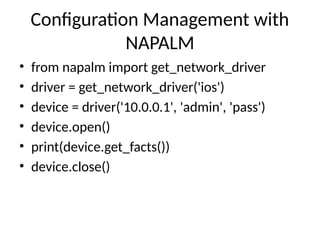 Configuration Management with
NAPALM
• from napalm import get_network_driver
• driver = get_network_driver('ios')
• device = driver('10.0.0.1', 'admin', 'pass')
• device.open()
• print(device.get_facts())
• device.close()
 