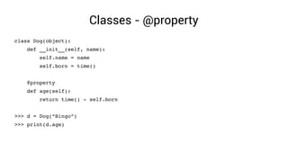 Classes - @property
class Dog(object):
    def __init__(self, name):
        self.name = name
        self.born = time()
    @property
    def age(self):
        return time() ­ self.born
>>> d = Dog(“Bingo”)
>>> print(d.age)
 