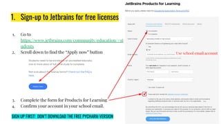 1. Sign-up to Jetbrains for free licenses
1. Go to
https://www.jetbrains.com/community/education/#st
udents
2. Scroll down to ﬁnd the “Apply now” button
3. Complete the form for Products for Learning
4. Conﬁrm your account in your school email.
Use school email account
SIGN UP FIRST! DON’T DOWNLOAD THE FREE PYCHARM VERSION
 