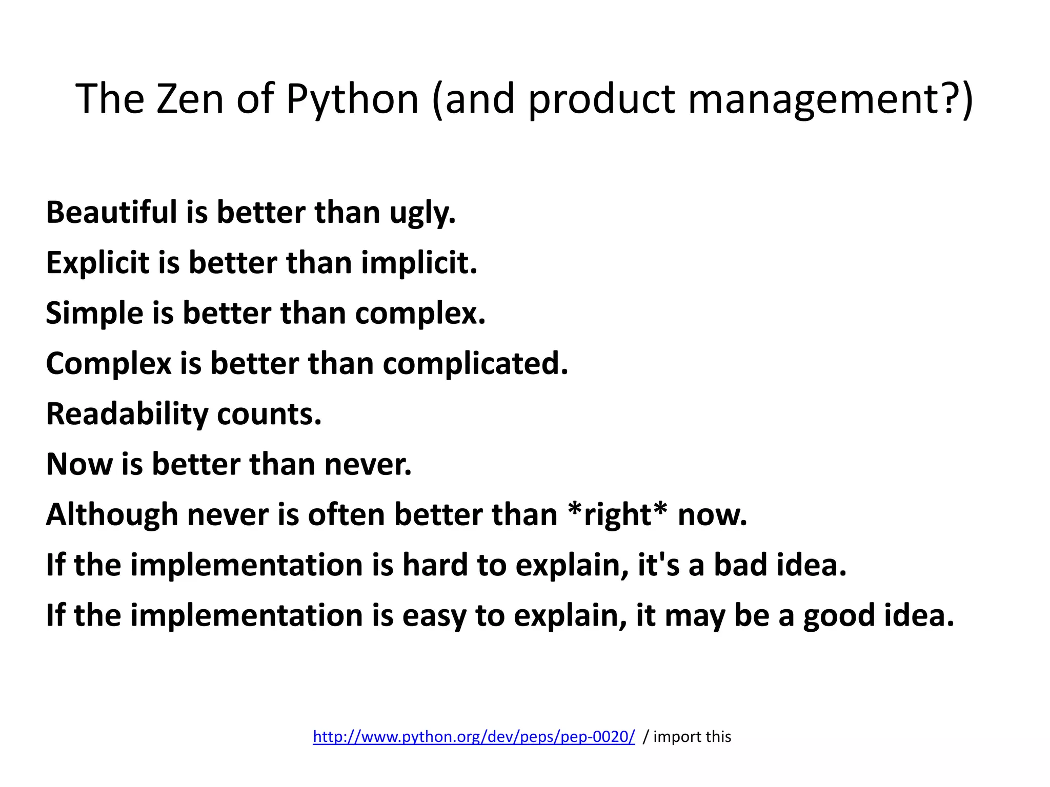 The Zen of Python (and product management?)
Beautiful is better than ugly.
Explicit is better than implicit.
Simple is better than complex.
Complex is better than complicated.
Readability counts.
Now is better than never.
Although never is often better than *right* now.
If the implementation is hard to explain, it's a bad idea.
If the implementation is easy to explain, it may be a good idea.
http://www.python.org/dev/peps/pep-0020/ / import this