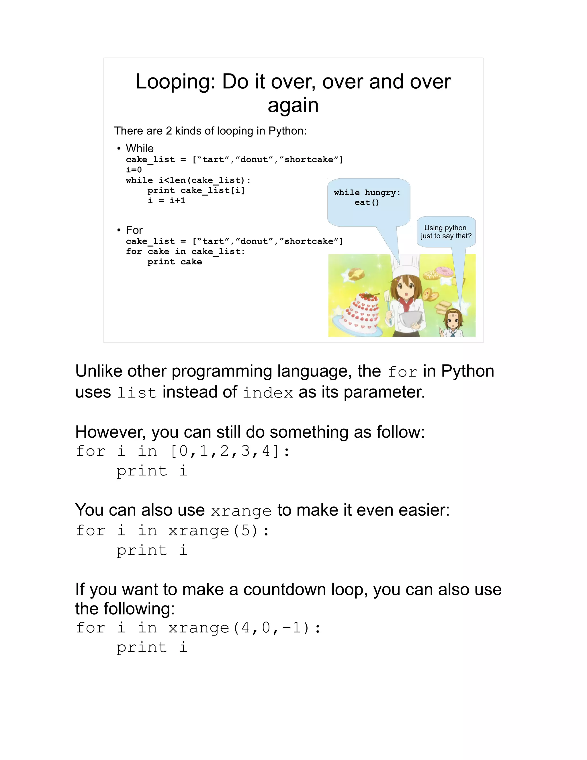 Looping: Do it over, over and over again There are 2 kinds of looping in Python: ● While cake_list = [“tart”,”donut”,”shortcake”] i=0 while i<len(cake_list): print cake_list[i] i = i+1 ● For cake_list = [“tart”,”donut”,”shortcake”] for cake in cake_list: print cake while hungry: eat() Using python just to say that? Unlike other programming language, the for in Python uses list instead of index as its parameter. However, you can still do something as follow: for i in [0,1,2,3,4]: print i You can also use xrange to make it even easier: for i in xrange(5): print i If you want to make a countdown loop, you can also use the following: for i in xrange(4,0,-1): print i 