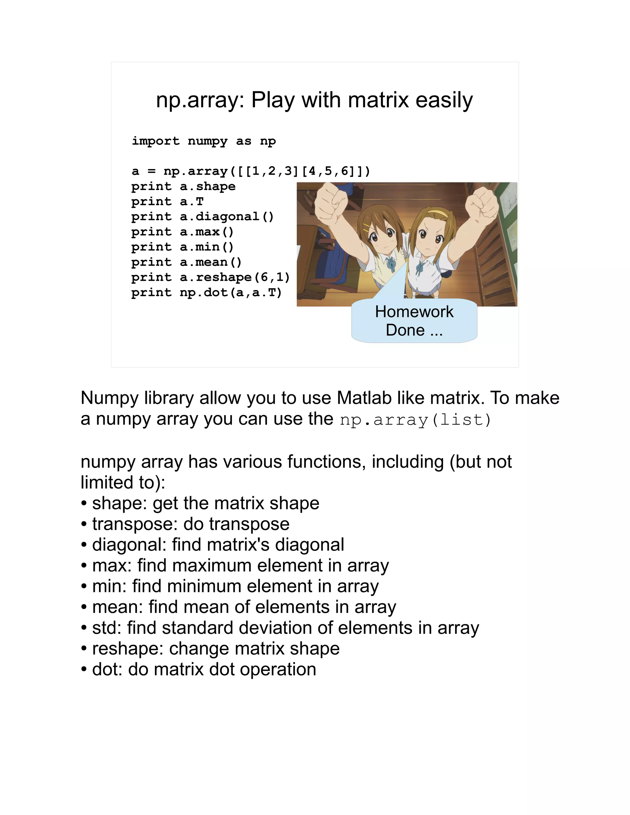 np.array: Play with matrix easily import numpy as np a = np.array([[1,2,3][4,5,6]]) print a.shape print a.T print a.diagonal() print a.max() print a.min() print a.mean() print a.reshape(6,1) print np.dot(a,a.T) Homework Done ... Numpy library allow you to use Matlab like matrix. To make a numpy array you can use the np.array(list) numpy array has various functions, including (but not limited to): ● shape: get the matrix shape ● transpose: do transpose ● diagonal: find matrix's diagonal ● max: find maximum element in array ● min: find minimum element in array ● mean: find mean of elements in array ● std: find standard deviation of elements in array ● reshape: change matrix shape ● dot: do matrix dot operation 