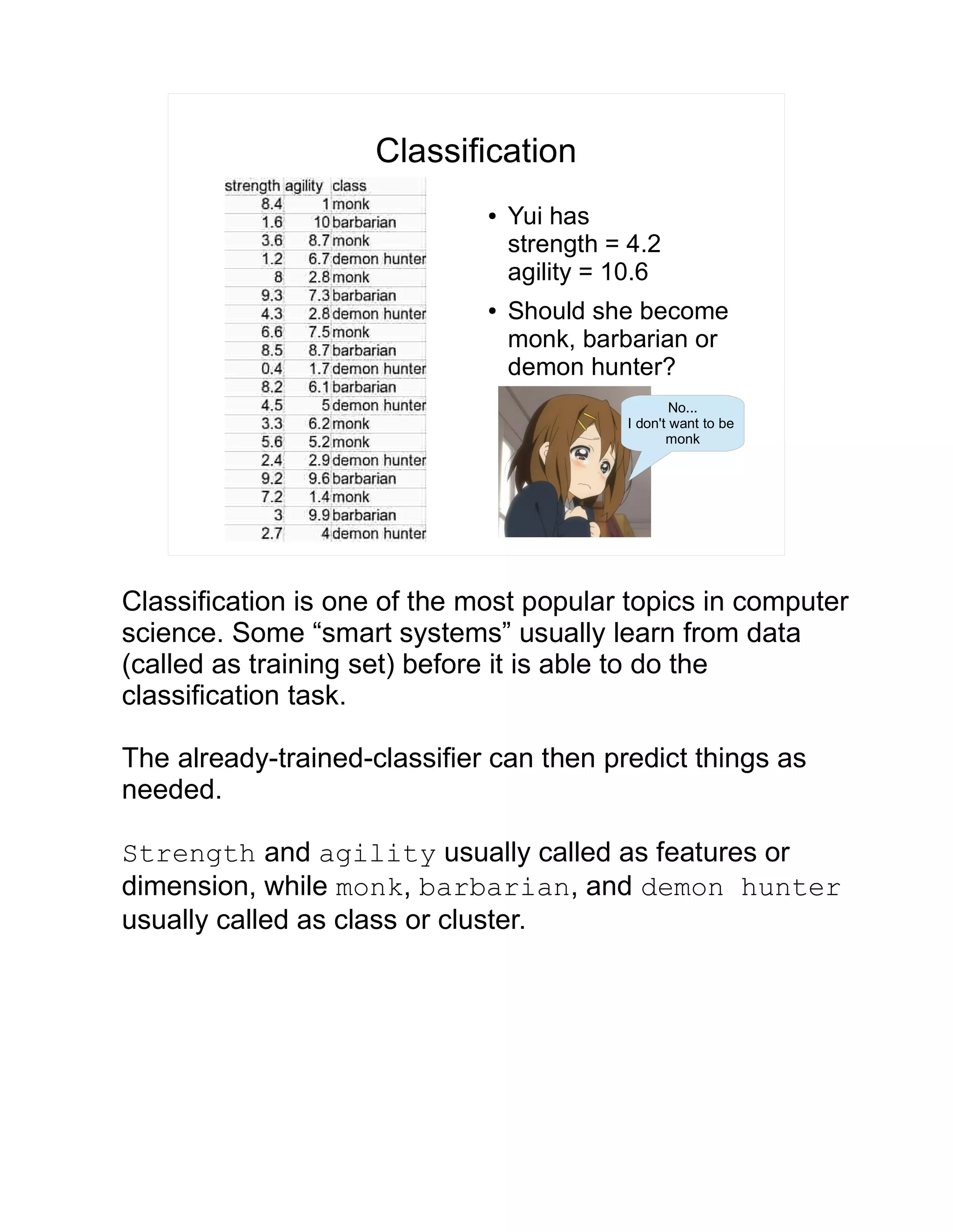 Classification ● Yui has strength = 4.2 agility = 10.6 ● Should she become monk, barbarian or demon hunter? No... I don't want to be monk Classification is one of the most popular topics in computer science. Some “smart systems” usually learn from data (called as training set) before it is able to do the classification task. The already-trained-classifier can then predict things as needed. Strength and agility usually called as features or dimension, while monk, barbarian, and demon hunter usually called as class or cluster. 