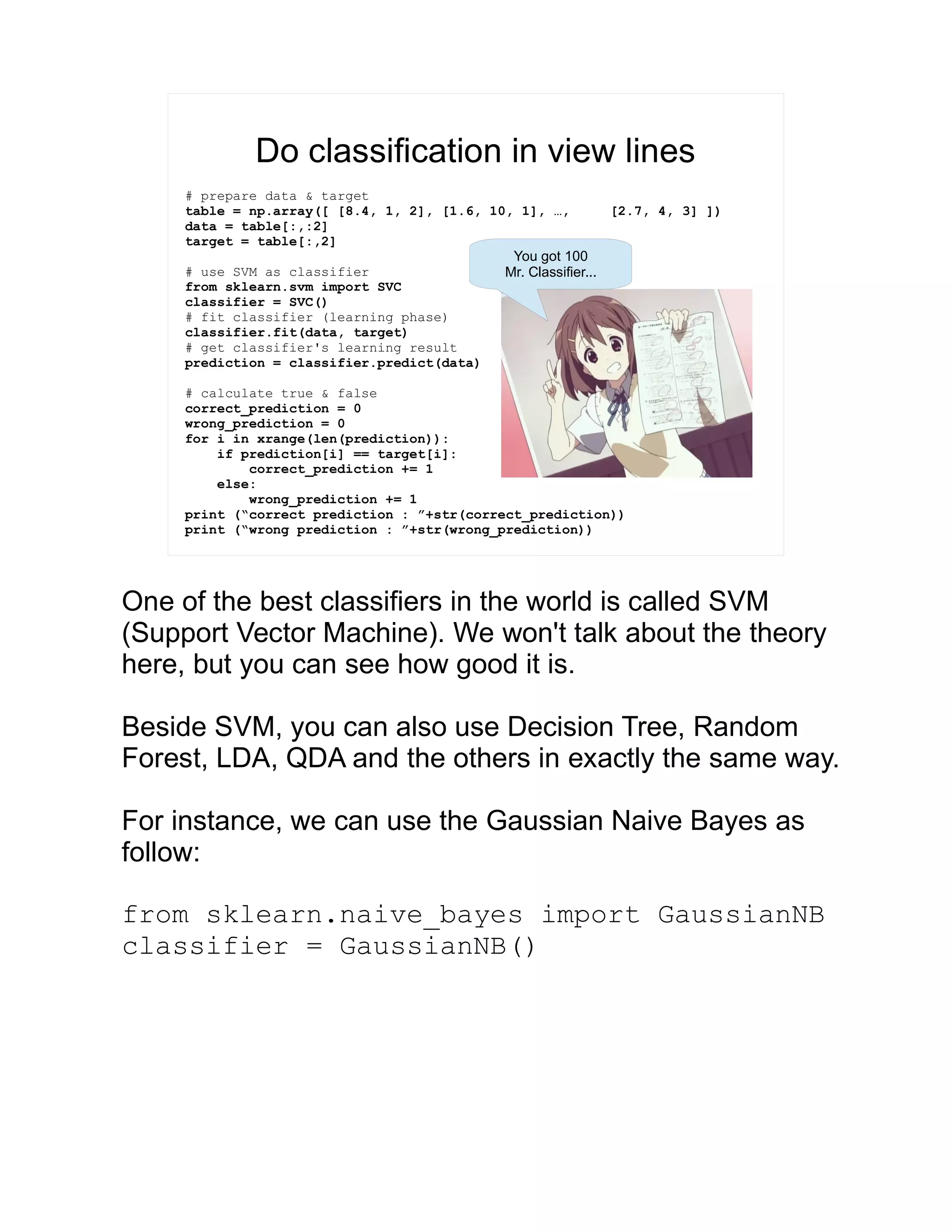 Do classification in view lines # prepare data & target table = np.array([ [8.4, 1, 2], [1.6, 10, 1], …, [2.7, 4, 3] ]) data = table[:,:2] target = table[:,2] # use SVM as classifier from sklearn.svm import SVC classifier = SVC() # fit classifier (learning phase) classifier.fit(data, target) # get classifier's learning result prediction = classifier.predict(data) # calculate true & false correct_prediction = 0 wrong_prediction = 0 for i in xrange(len(prediction)): if prediction[i] == target[i]: correct_prediction += 1 else: wrong_prediction += 1 print (“correct prediction : ”+str(correct_prediction)) print (“wrong prediction : ”+str(wrong_prediction)) You got 100 Mr. Classifier... One of the best classifiers in the world is called SVM (Support Vector Machine). We won't talk about the theory here, but you can see how good it is. Beside SVM, you can also use Decision Tree, Random Forest, LDA, QDA and the others in exactly the same way. For instance, we can use the Gaussian Naive Bayes as follow: from sklearn.naive_bayes import GaussianNB classifier = GaussianNB() 