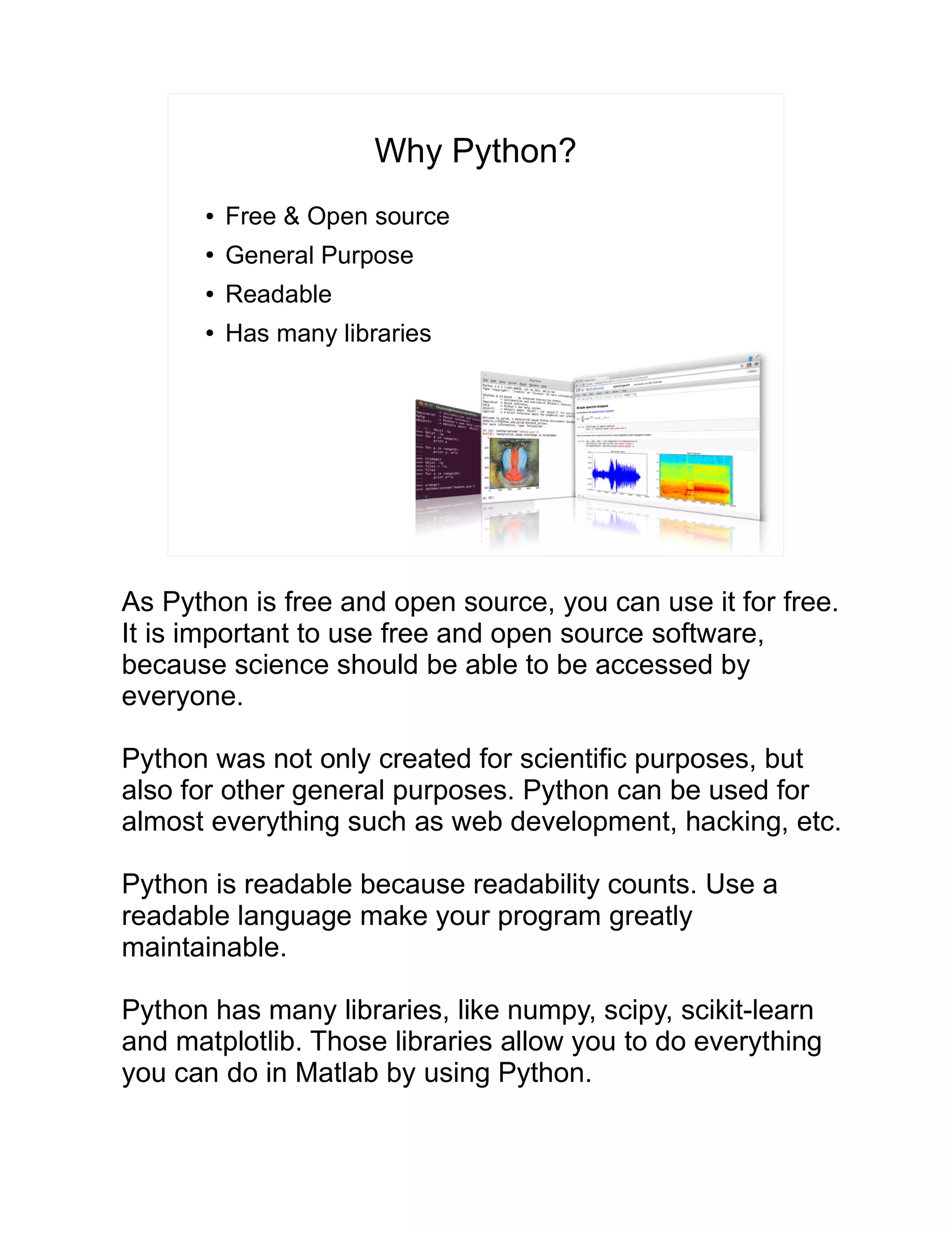 Why Python? ● Free & Open source ● General Purpose ● Readable ● Has many libraries As Python is free and open source, you can use it for free. It is important to use free and open source software, because science should be able to be accessed by everyone. Python was not only created for scientific purposes, but also for other general purposes. Python can be used for almost everything such as web development, hacking, etc. Python is readable because readability counts. Use a readable language make your program greatly maintainable. Python has many libraries, like numpy, scipy, scikit-learn and matplotlib. Those libraries allow you to do everything you can do in Matlab by using Python. 