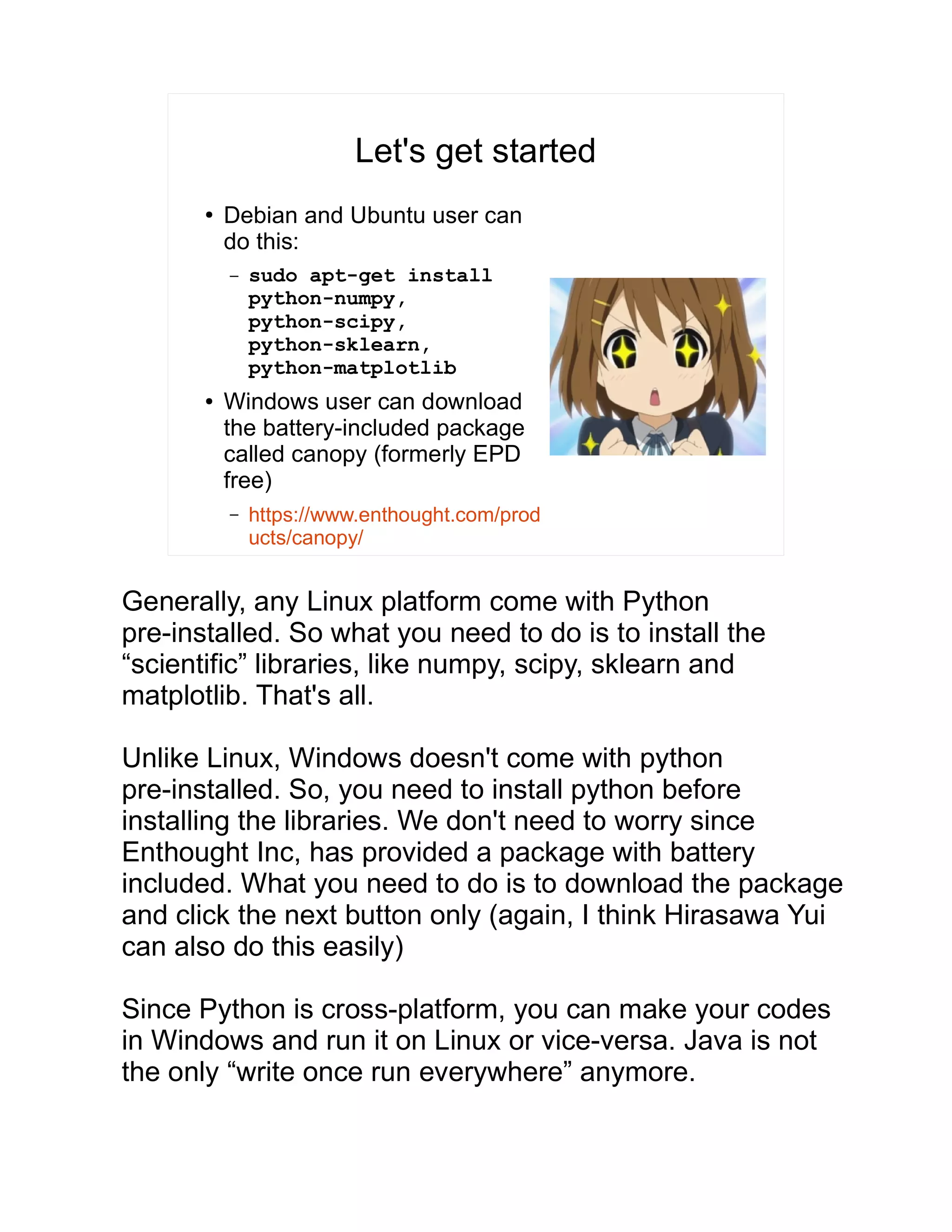 Let's get started ● Debian and Ubuntu user can do this: – sudo apt-get install python-numpy, python-scipy, python-sklearn, python-matplotlib ● Windows user can download the battery-included package called canopy (formerly EPD free) – https://www.enthought.com/prod ucts/canopy/ Generally, any Linux platform come with Python pre-installed. So what you need to do is to install the “scientific” libraries, like numpy, scipy, sklearn and matplotlib. That's all. Unlike Linux, Windows doesn't come with python pre-installed. So, you need to install python before installing the libraries. We don't need to worry since Enthought Inc, has provided a package with battery included. What you need to do is to download the package and click the next button only (again, I think Hirasawa Yui can also do this easily) Since Python is cross-platform, you can make your codes in Windows and run it on Linux or vice-versa. Java is not the only “write once run everywhere” anymore. 
