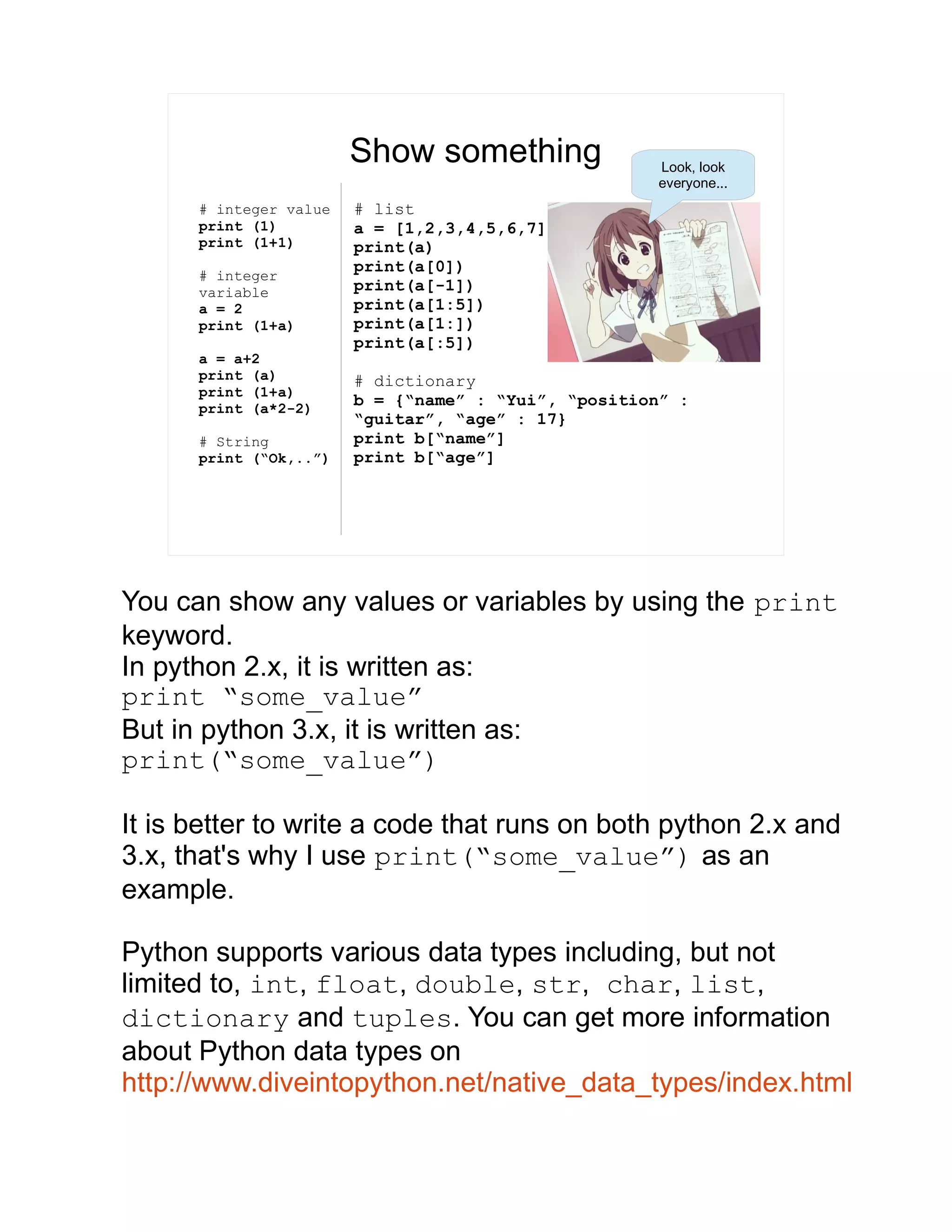 Show something # integer value print (1) print (1+1) # integer variable a = 2 print (1+a) a = a+2 print (a) print (1+a) print (a*2-2) # String print (“Ok,..”) # list a = [1,2,3,4,5,6,7] print(a) print(a[0]) print(a[-1]) print(a[1:5]) print(a[1:]) print(a[:5]) # dictionary b = {“name” : “Yui”, “position” : “guitar”, “age” : 17} print b[“name”] print b[“age”] Look, look everyone... You can show any values or variables by using the print keyword. In python 2.x, it is written as: print “some_value” But in python 3.x, it is written as: print(“some_value”) It is better to write a code that runs on both python 2.x and 3.x, that's why I use print(“some_value”) as an example. Python supports various data types including, but not limited to, int, float, double, str, char, list, dictionary and tuples. You can get more information about Python data types on http://www.diveintopython.net/native_data_types/index.html 
