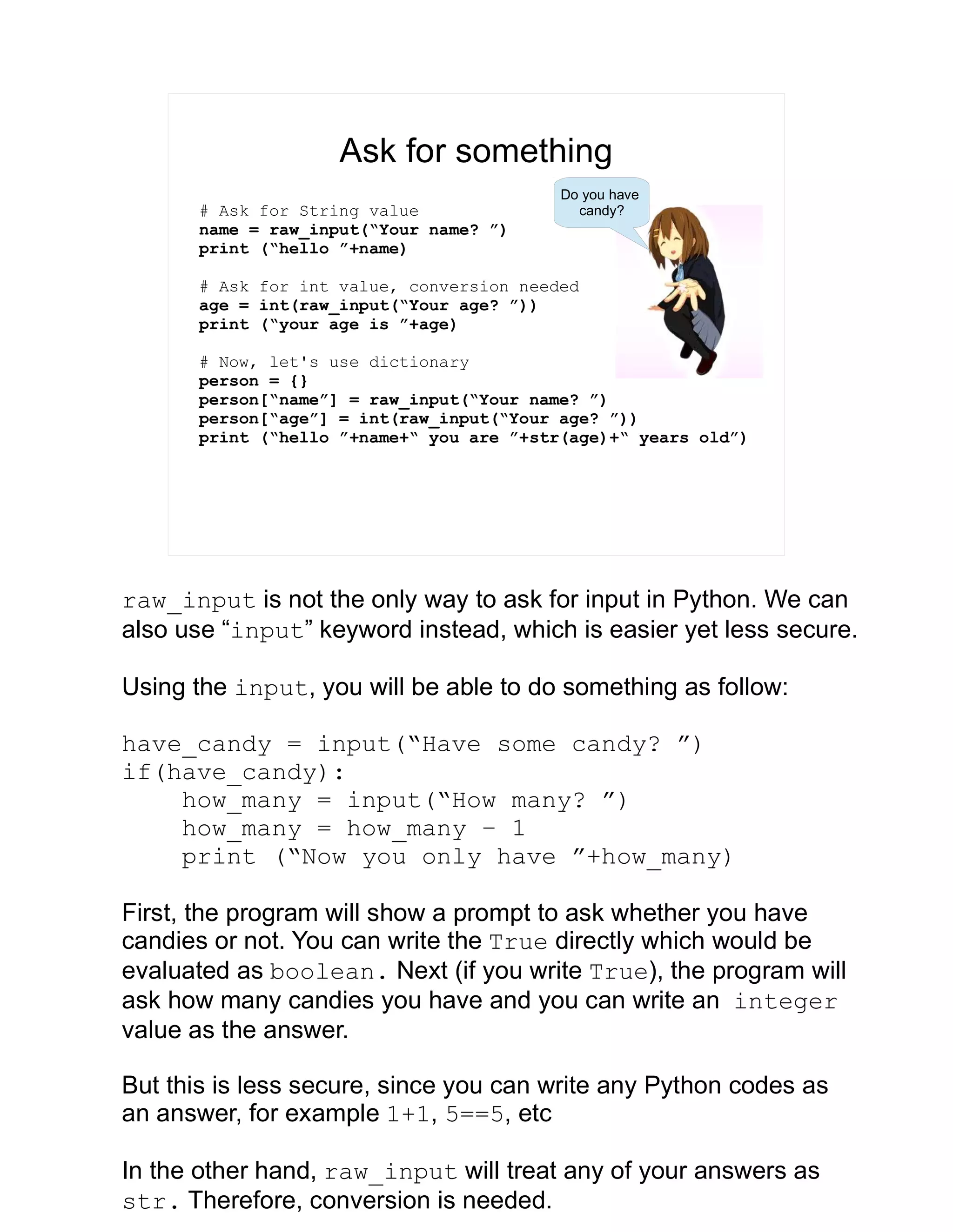 Ask for something # Ask for String value name = raw_input(“Your name? ”) print (“hello ”+name) # Ask for int value, conversion needed age = int(raw_input(“Your age? ”)) print (“your age is ”+age) # Now, let's use dictionary person = {} person[“name”] = raw_input(“Your name? ”) person[“age”] = int(raw_input(“Your age? ”)) print (“hello ”+name+“ you are ”+str(age)+“ years old”) Do you have candy? raw_input is not the only way to ask for input in Python. We can also use “input” keyword instead, which is easier yet less secure. Using the input, you will be able to do something as follow: have_candy = input(“Have some candy? ”) if(have_candy): how_many = input(“How many? ”) how_many = how_many – 1 print (“Now you only have ”+how_many) First, the program will show a prompt to ask whether you have candies or not. You can write the True directly which would be evaluated as boolean. Next (if you write True), the program will ask how many candies you have and you can write an integer value as the answer. But this is less secure, since you can write any Python codes as an answer, for example 1+1, 5==5, etc In the other hand, raw_input will treat any of your answers as str. Therefore, conversion is needed. 