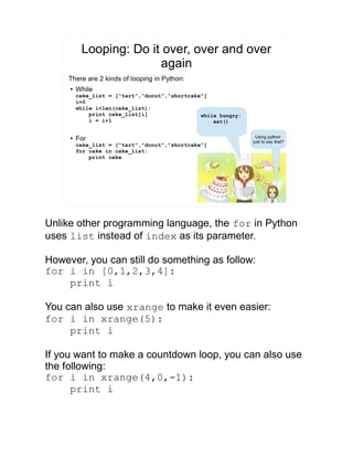 Looping: Do it over, over and over
again
There are 2 kinds of looping in Python:
●
While
cake_list = [“tart”,”donut”,”shortcake”]
i=0
while i<len(cake_list):
print cake_list[i]
i = i+1
●
For
cake_list = [“tart”,”donut”,”shortcake”]
for cake in cake_list:
print cake
while hungry:
eat()
Using python
just to say that?
Unlike other programming language, the for in Python
uses list instead of index as its parameter.
However, you can still do something as follow:
for i in [0,1,2,3,4]:
print i
You can also use xrange to make it even easier:
for i in xrange(5):
print i
If you want to make a countdown loop, you can also use
the following:
for i in xrange(4,0,-1):
print i
 