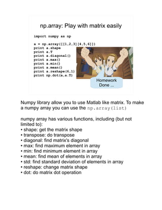 np.array: Play with matrix easily
import numpy as np
a = np.array([[1,2,3][4,5,6]])
print a.shape
print a.T
print a.diagonal()
print a.max()
print a.min()
print a.mean()
print a.reshape(6,1)
print np.dot(a,a.T)
Homework
Done ...
Numpy library allow you to use Matlab like matrix. To make
a numpy array you can use the np.array(list)
numpy array has various functions, including (but not
limited to):
● shape: get the matrix shape
● transpose: do transpose
● diagonal: find matrix's diagonal
● max: find maximum element in array
● min: find minimum element in array
● mean: find mean of elements in array
● std: find standard deviation of elements in array
● reshape: change matrix shape
● dot: do matrix dot operation
 