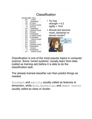 Classification
● Yui has
strength = 4.2
agility = 10.6
● Should she become
monk, barbarian or
demon hunter?
No...
I don't want to be
monk
Classification is one of the most popular topics in computer
science. Some “smart systems” usually learn from data
(called as training set) before it is able to do the
classification task.
The already-trained-classifier can then predict things as
needed.
Strength and agility usually called as features or
dimension, while monk, barbarian, and demon hunter
usually called as class or cluster.
 