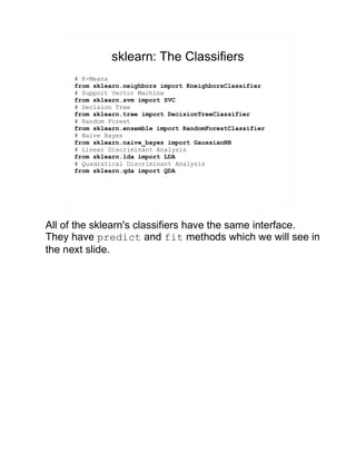 sklearn: The Classifiers
# K-Means
from sklearn.neighbors import KneighborsClassifier
# Support Vector Machine
from sklearn.svm import SVC
# Decision Tree
from sklearn.tree import DecisionTreeClassifier
# Random Forest
from sklearn.ensemble import RandomForestClassifier
# Naive Bayes
from sklearn.naive_bayes import GaussianNB
# Linear Discriminant Analysis
from sklearn.lda import LDA
# Quadratical Discriminant Analysis
from sklearn.qda import QDA
All of the sklearn's classifiers have the same interface.
They have predict and fit methods which we will see in
the next slide.
 