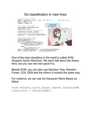 Do classification in view lines
# prepare data & target
table = np.array([ [8.4, 1, 2], [1.6, 10, 1], …, [2.7, 4, 3] ])
data = table[:,:2]
target = table[:,2]
# use SVM as classifier
from sklearn.svm import SVC
classifier = SVC()
# fit classifier (learning phase)
classifier.fit(data, target)
# get classifier's learning result
prediction = classifier.predict(data)
# calculate true & false
correct_prediction = 0
wrong_prediction = 0
for i in xrange(len(prediction)):
if prediction[i] == target[i]:
correct_prediction += 1
else:
wrong_prediction += 1
print (“correct prediction : ”+str(correct_prediction))
print (“wrong prediction : ”+str(wrong_prediction))
You got 100
Mr. Classifier...
One of the best classifiers in the world is called SVM
(Support Vector Machine). We won't talk about the theory
here, but you can see how good it is.
Beside SVM, you can also use Decision Tree, Random
Forest, LDA, QDA and the others in exactly the same way.
For instance, we can use the Gaussian Naive Bayes as
follow:
from sklearn.naive_bayes import GaussianNB
classifier = GaussianNB()
 