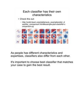 Each classifier has their own
characteristics
● Check this out:
– http://scikit-learn.org/stable/auto_examples/plot_cl
assifier_comparison.html#example-plot-classifier-c
omparison-py
As people has different characteristics and
expertises, classifiers also differ from each other.
It's important to choose best classifier that matches
your case to gain the best result.
 
