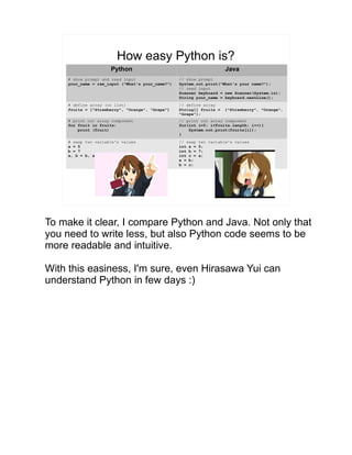 How easy Python is?
Python Java
# show prompt and read input
your_name = raw_input (“What's your_name?”)
// show prompt
System.out.print(“What's your name?”);
// read input
Scanner keyboard = new Scanner(System.in);
String your_name = keyboard.nextLine();
# define array (or list)
fruits = [“Strawberry”, “Orange”, “Grape”]
// define array
String[] fruits = {"Strawberry", "Orange",
"Grape"};
# print out array component
for fruit in fruits:
print (fruit)
// print out array component
for(int i=0; i<fruits.length; i++){
System.out.print(fruits[i]);
}
# swap two variable's values
a = 5
b = 7
a, b = b, a
// swap two variable's values
int a = 5;
int b = 7;
int c = a;
a = b;
b = c;
To make it clear, I compare Python and Java. Not only that
you need to write less, but also Python code seems to be
more readable and intuitive.
With this easiness, I'm sure, even Hirasawa Yui can
understand Python in few days :)
 