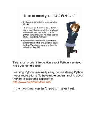 Nice to meet you - はじめまして
● Python use indentation to remark the
blocks
● There is no such semicolons, dollar
signs, curly braces and other mythical
characters. You can write code in
python in normal way, no need to type
$0meThing LIKE '%this%'
● Python is case sensitive, so THIS is
different from This one, and not equal
to this. True is not true, and false is
differ from FALSE
This is just a brief introduction about Python's syntax. I
hope you got the idea.
Learning Python is actually easy, but mastering Python
needs more efforts. To have more understanding about
Python, please take a glance at
http://www.diveintopython.net/
In the meantime, you don't need to master it yet.
 