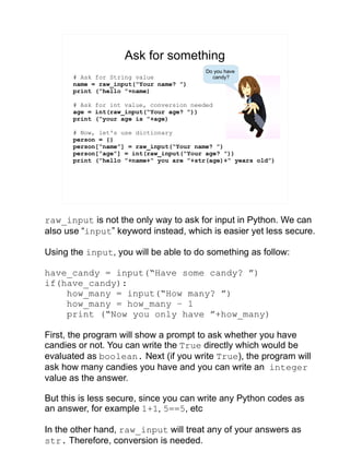Ask for something
# Ask for String value
name = raw_input(“Your name? ”)
print (“hello ”+name)
# Ask for int value, conversion needed
age = int(raw_input(“Your age? ”))
print (“your age is ”+age)
# Now, let's use dictionary
person = {}
person[“name”] = raw_input(“Your name? ”)
person[“age”] = int(raw_input(“Your age? ”))
print (“hello ”+name+“ you are ”+str(age)+“ years old”)
Do you have
candy?
raw_input is not the only way to ask for input in Python. We can
also use “input” keyword instead, which is easier yet less secure.
Using the input, you will be able to do something as follow:
have_candy = input(“Have some candy? ”)
if(have_candy):
how_many = input(“How many? ”)
how_many = how_many – 1
print (“Now you only have ”+how_many)
First, the program will show a prompt to ask whether you have
candies or not. You can write the True directly which would be
evaluated as boolean. Next (if you write True), the program will
ask how many candies you have and you can write an integer
value as the answer.
But this is less secure, since you can write any Python codes as
an answer, for example 1+1, 5==5, etc
In the other hand, raw_input will treat any of your answers as
str. Therefore, conversion is needed.
 