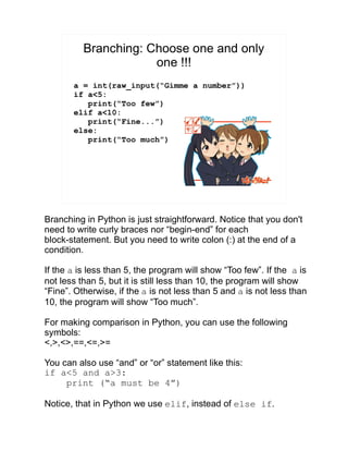 Branching: Choose one and only
one !!!
a = int(raw_input(“Gimme a number”))
if a<5:
print(“Too few”)
elif a<10:
print(“Fine...”)
else:
print(“Too much”)
Branching in Python is just straightforward. Notice that you don't
need to write curly braces nor “begin-end” for each
block-statement. But you need to write colon (:) at the end of a
condition.
If the a is less than 5, the program will show “Too few”. If the a is
not less than 5, but it is still less than 10, the program will show
“Fine”. Otherwise, if the a is not less than 5 and a is not less than
10, the program will show “Too much”.
For making comparison in Python, you can use the following
symbols:
<,>,<>,==,<=,>=
You can also use “and” or “or” statement like this:
if a<5 and a>3:
print (“a must be 4”)
Notice, that in Python we use elif, instead of else if.
 