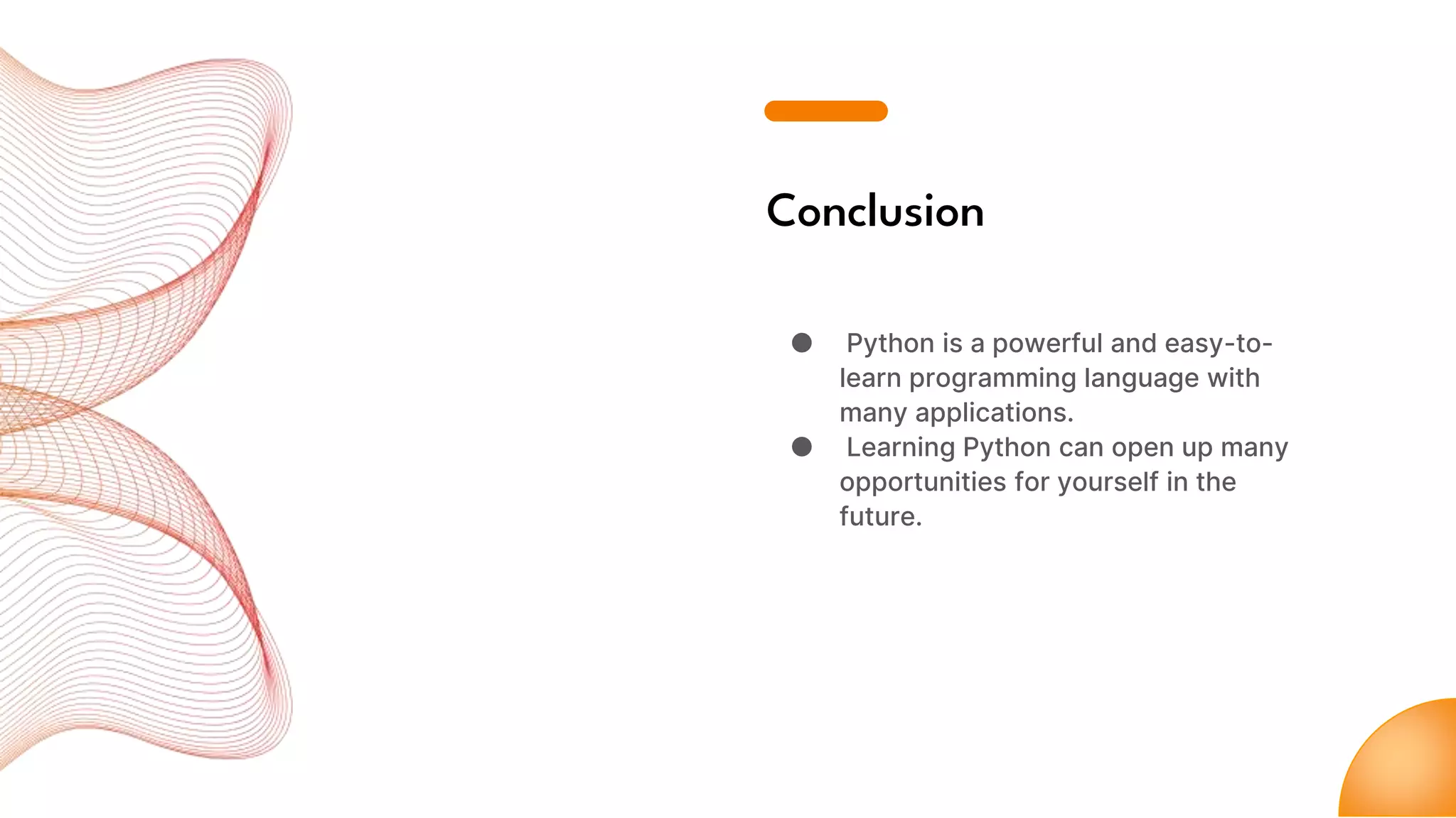 Conclusion
● Python is a powerful and easy-to-
learn programming language with
many applications.
● Learning Python can open up many
opportunities for yourself in the
future.
 