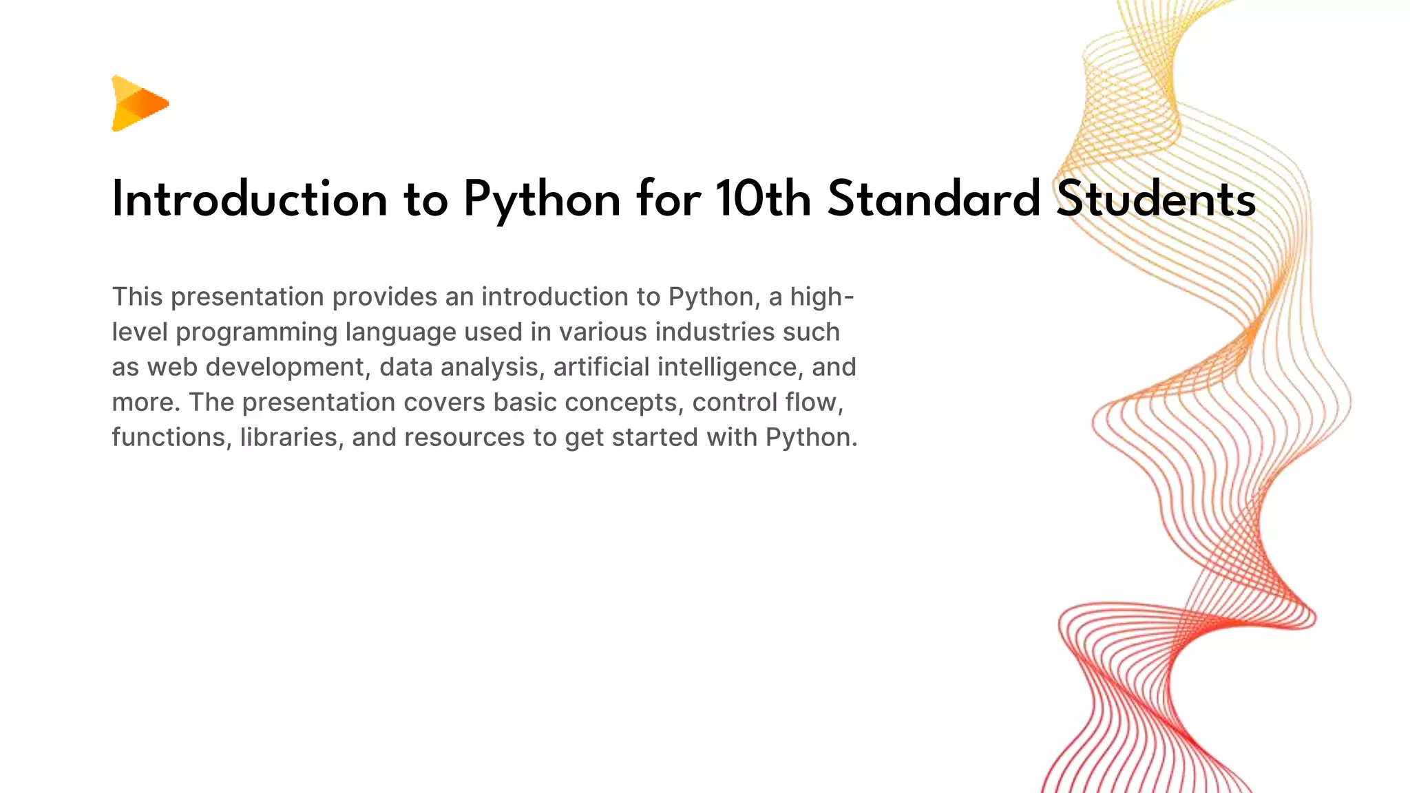 Introduction to Python for 10th Standard Students
This presentation provides an introduction to Python, a high-
level programming language used in various industries such
as web development, data analysis, artificial intelligence, and
more. The presentation covers basic concepts, control flow,
functions, libraries, and resources to get started with Python.
 