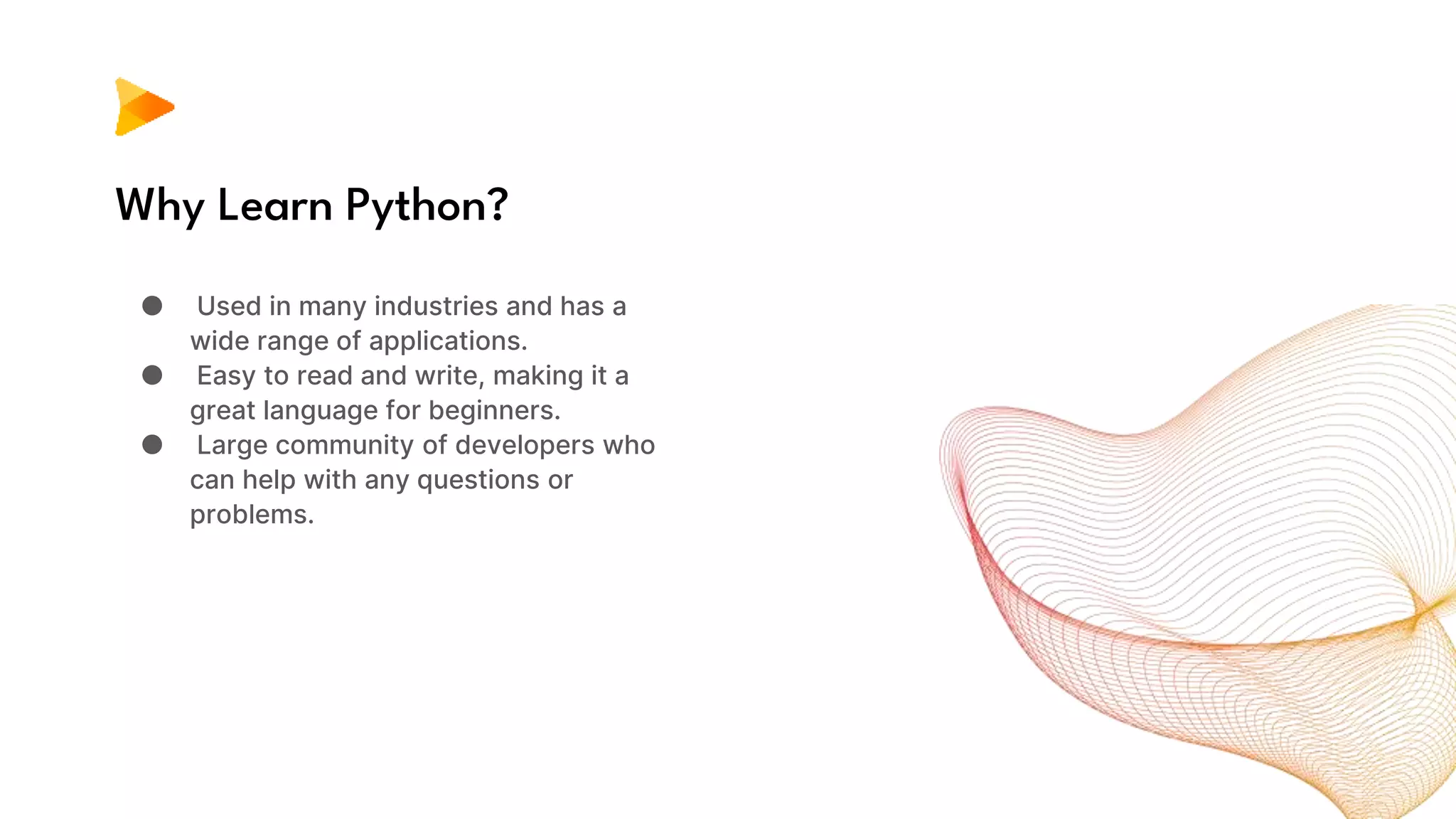 Why Learn Python?
● Used in many industries and has a
wide range of applications.
● Easy to read and write, making it a
great language for beginners.
● Large community of developers who
can help with any questions or
problems.
 