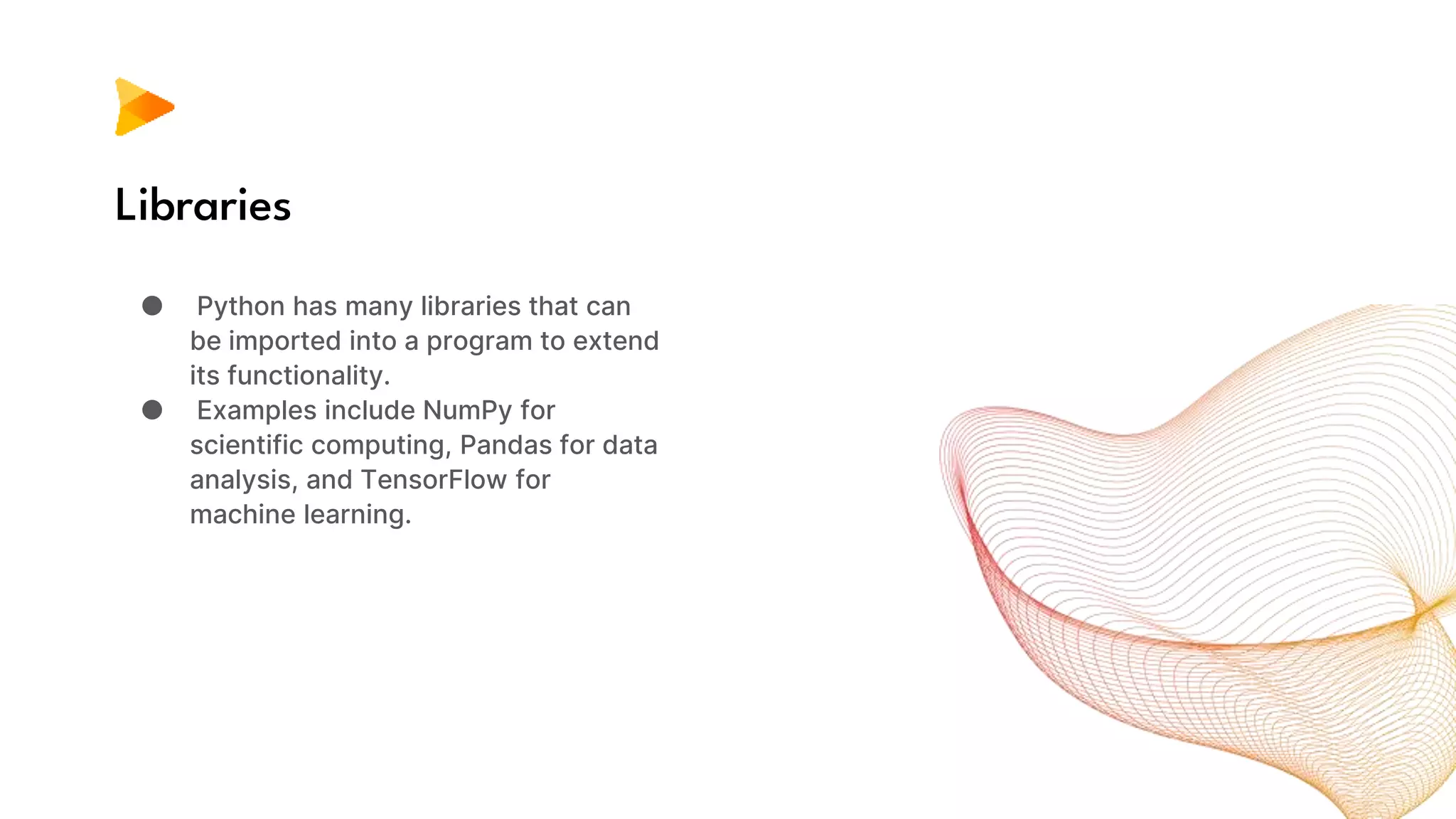 Libraries
● Python has many libraries that can
be imported into a program to extend
its functionality.
● Examples include NumPy for
scientific computing, Pandas for data
analysis, and TensorFlow for
machine learning.
 