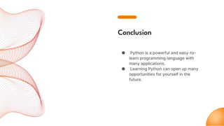 Conclusion
● Python is a powerful and easy-to-
learn programming language with
many applications.
● Learning Python can open up many
opportunities for yourself in the
future.
 