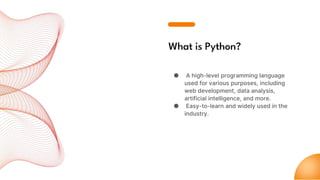 What is Python?
● A high-level programming language
used for various purposes, including
web development, data analysis,
artificial intelligence, and more.
● Easy-to-learn and widely used in the
industry.
 