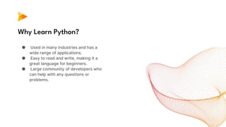 Why Learn Python?
● Used in many industries and has a
wide range of applications.
● Easy to read and write, making it a
great language for beginners.
● Large community of developers who
can help with any questions or
problems.
 