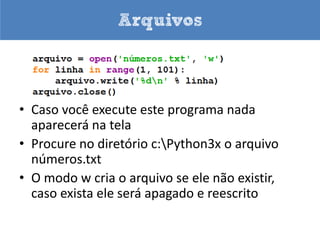 Arquivos

• Ao abrir o arquivo informamos seu nome,
  diretório onde fica (se necessário) e que
  operações iremos executar: leitura e/ou escrita
• A função que abre os arquivo é open e os modos
  são: r – leitura, w – escrita, a – append, b –
  binário, + (atualização)
• Os métodos para ler ou escrever são read e
  write
• Os arquivos devem ser fechados com close
 