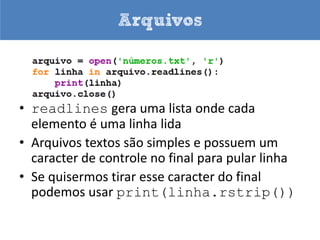 Arquivos



• Caso você execute este programa nada
  aparecerá na tela
• Procure no diretório c:Python3x o arquivo
  números.txt
• O modo w cria o arquivo se ele não existir,
  caso exista ele será apagado e reescrito
 