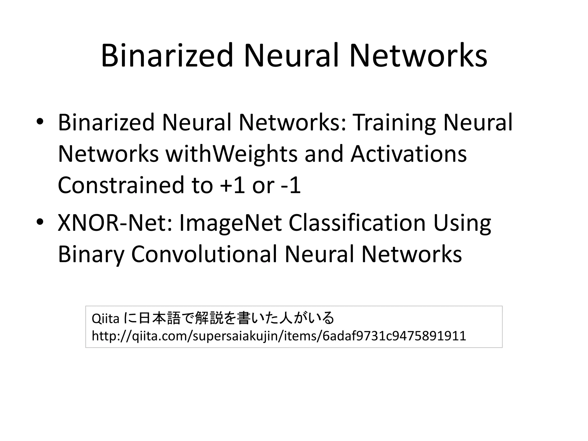 Binarized Neural Networks
• Binarized Neural Networks: Training Neural
Networks withWeights and Activations
Constrained to +1 or -1
• XNOR-Net: ImageNet Classification Using
Binary Convolutional Neural Networks
Qiita に日本語で解説を書いた人がいる
http://qiita.com/supersaiakujin/items/6adaf9731c9475891911
 