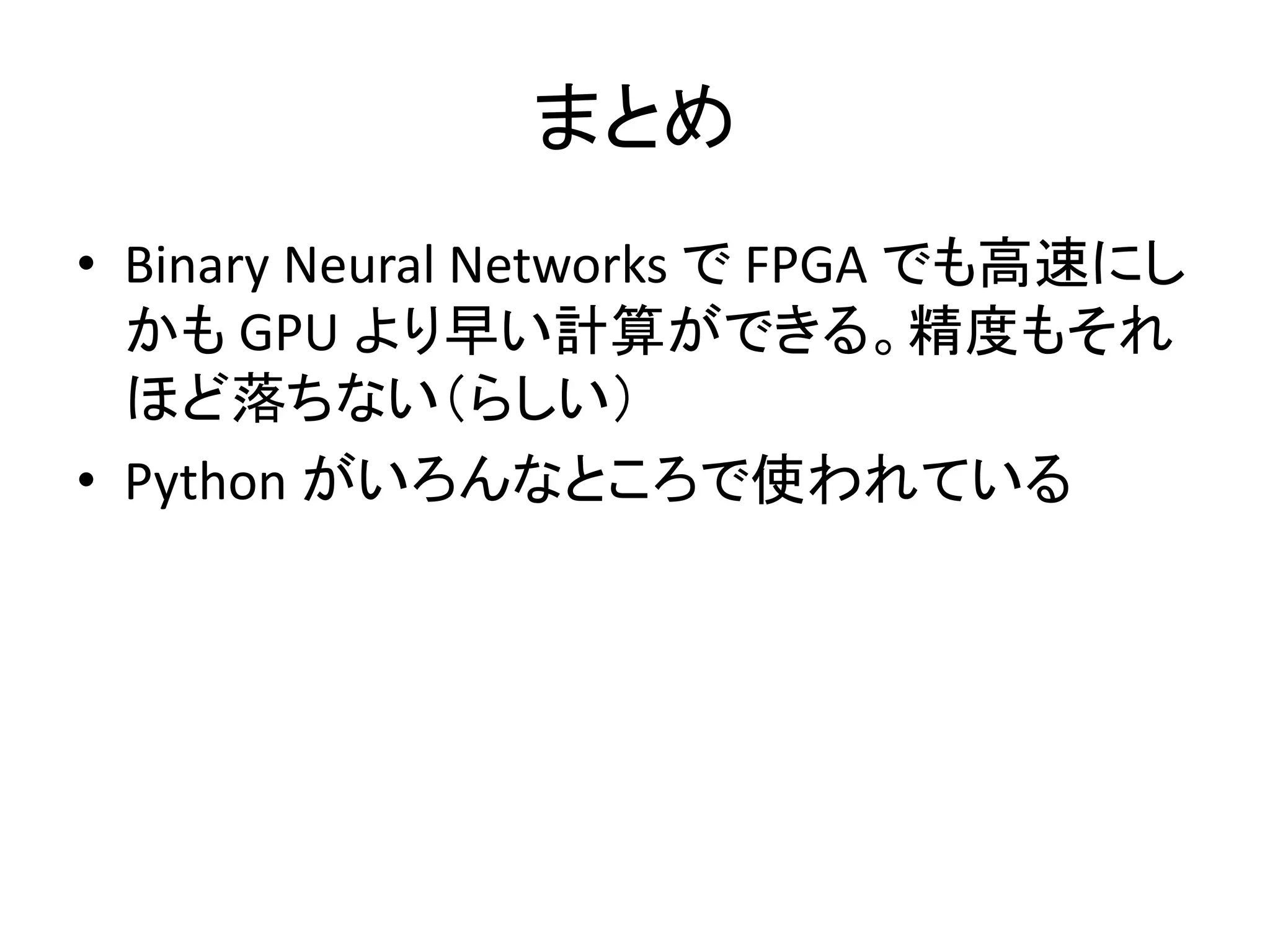 まとめ
• Binary Neural Networks で FPGA でも高速にし
かも GPU に劣らない早い計算ができる。精度
もそれほど落ちない（らしい）。
• Python がいろんなところで使われている
 