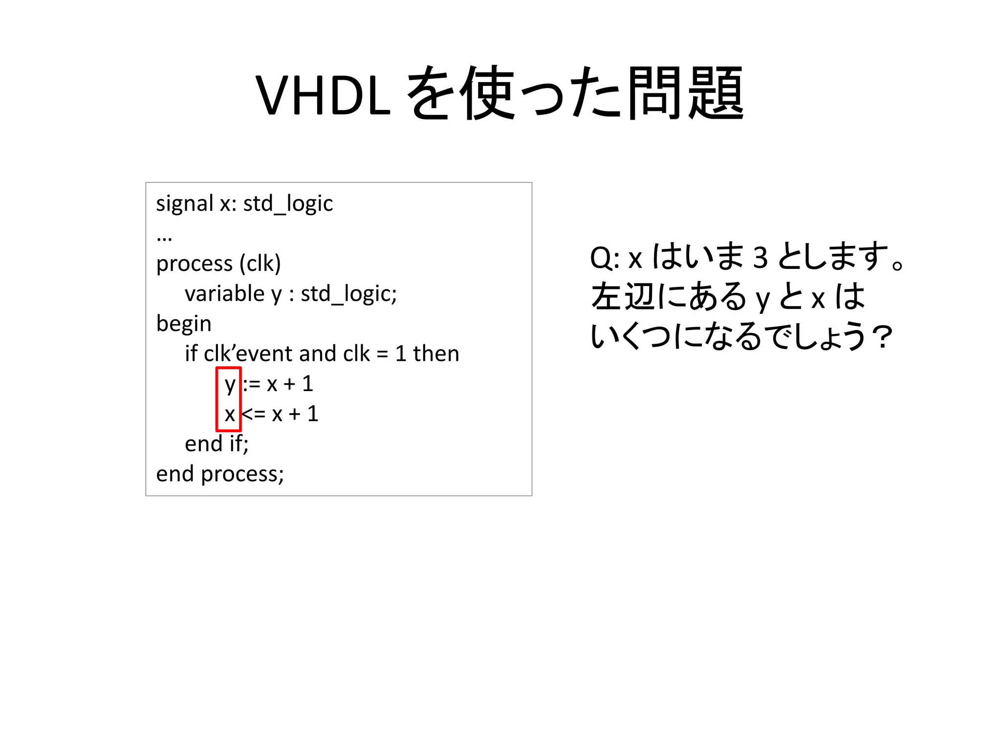 VHDL を使った問題
signal x: std_logic
…
process (clk)
variable y : std_logic;
begin
if clk’event and clk = 1 then
y := x + 1
x <= x + 1
end if;
end process;
Q: x はいま 3 とします。
左辺にある y と x は
いくつになるでしょう？
 