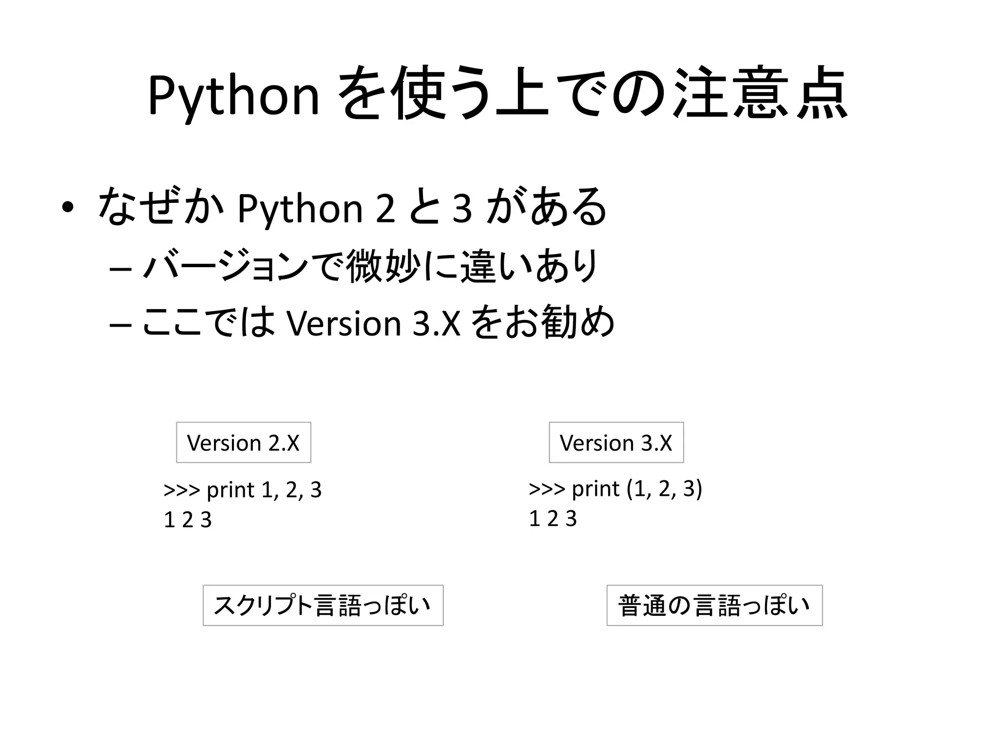 Python を使う上での注意点
• なぜか Python 2 と 3 がある
– バージョンで微妙に違いあり
– ここでは Version 3.X をお勧め
>>> print 1, 2, 3
1 2 3
>>> print (1, 2, 3)
1 2 3
Version 2.X Version 3.X
スクリプト言語っぽい 普通の言語っぽい
 