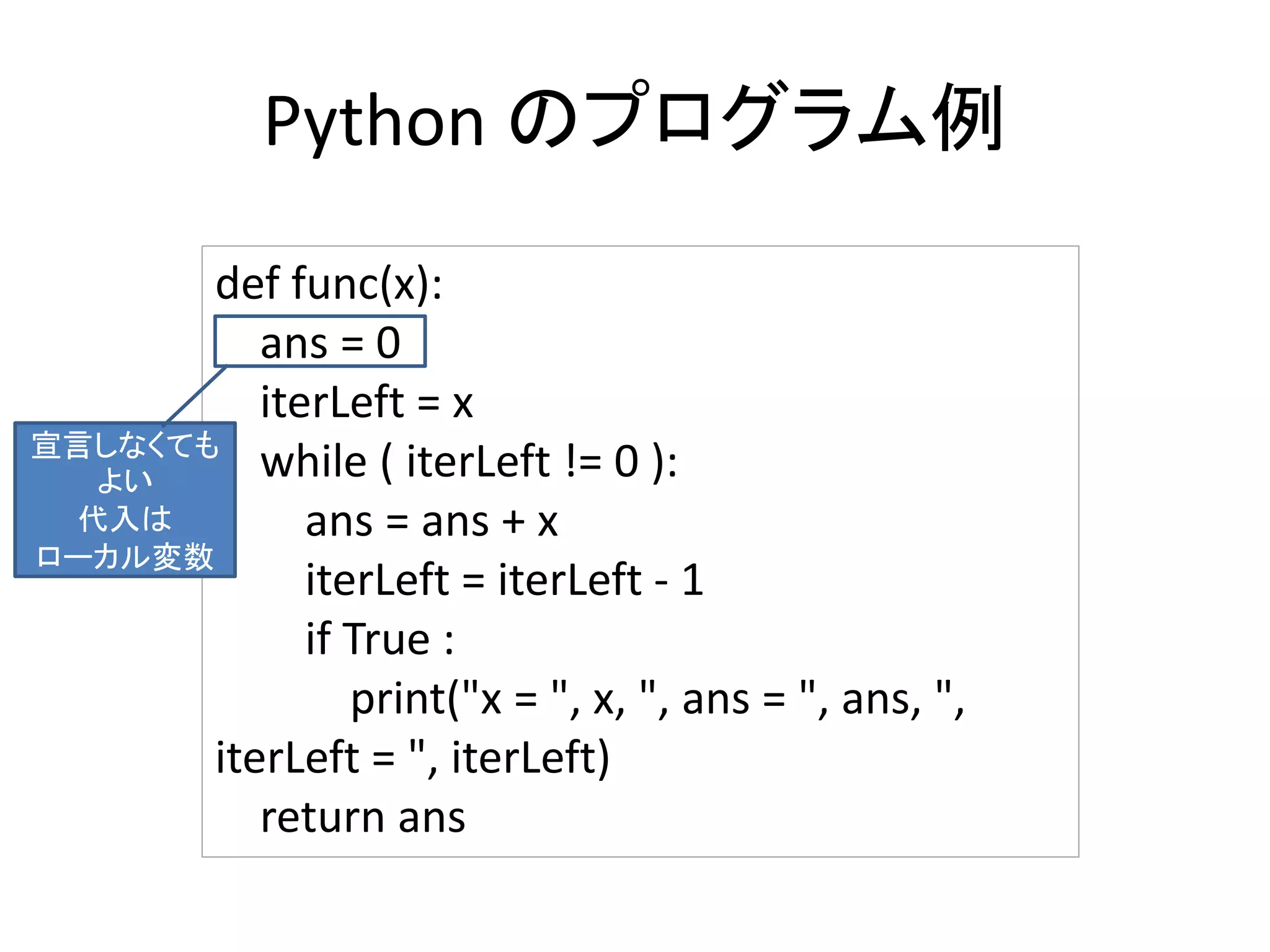 Python のプログラム例
def func(x):
ans = 0
iterLeft = x
while ( iterLeft != 0 ):
ans = ans + x
iterLeft = iterLeft - 1
if True :
print("x = ", x, ", ans = ", ans, ",
iterLeft = ", iterLeft)
return ans
宣言しなくても
よい
代入は
ローカル変数
 