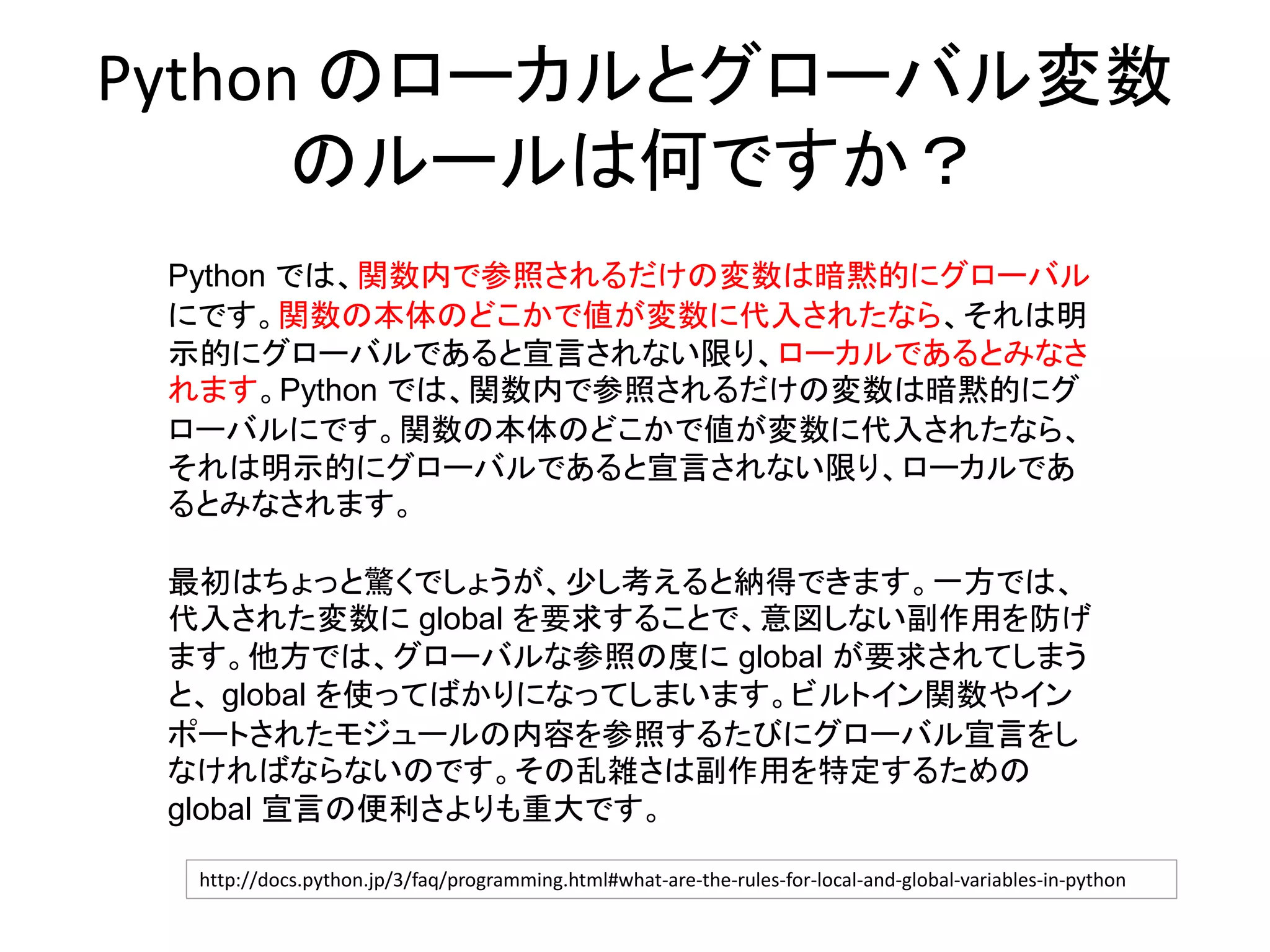 Python のローカルとグローバル変数
のルールは何ですか？
Python では、関数内で参照されるだけの変数は暗黙的にグローバル
にです。関数の本体のどこかで値が変数に代入されたなら、それは明
示的にグローバルであると宣言されない限り、ローカルであるとみなさ
れます。Python では、関数内で参照されるだけの変数は暗黙的にグ
ローバルにです。関数の本体のどこかで値が変数に代入されたなら、
それは明示的にグローバルであると宣言されない限り、ローカルであ
るとみなされます。
最初はちょっと驚くでしょうが、少し考えると納得できます。一方では、
代入された変数に global を要求することで、意図しない副作用を防げ
ます。他方では、グローバルな参照の度に global が要求されてしまう
と、 global を使ってばかりになってしまいます。ビルトイン関数やイン
ポートされたモジュールの内容を参照するたびにグローバル宣言をし
なければならないのです。その乱雑さは副作用を特定するための
global 宣言の便利さよりも重大です。
http://docs.python.jp/3/faq/programming.html#what-are-the-rules-for-local-and-global-variables-in-python
 