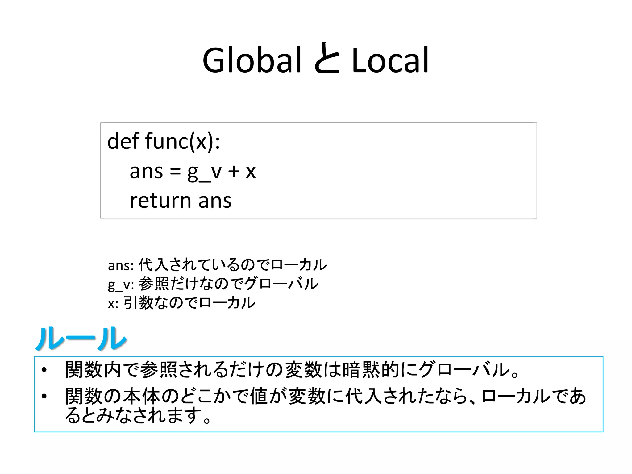 Global と Local
• 関数内で参照されるだけの変数は暗黙的にグローバル。
• 関数の本体のどこかで値が変数に代入されたなら、ローカルであ
るとみなされます。
def func(x):
ans = g_v + x
return ans
ans: 代入されているのでローカル
g_v: 参照だけなのでグローバル
x: 引数なのでローカル
ルール
 